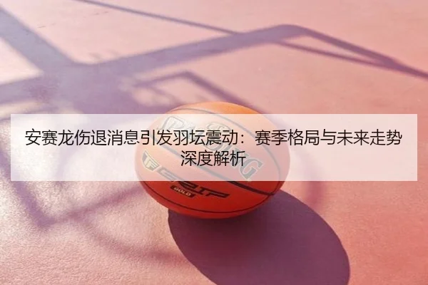 安赛龙伤退消息引发羽坛震动：赛季格局与未来走势深度解析