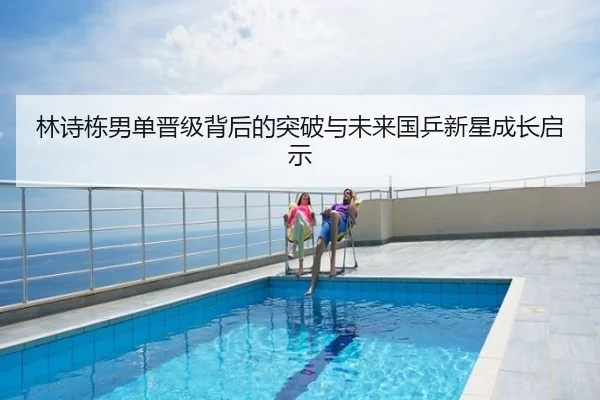 林诗栋男单晋级背后的突破与未来国乒新星成长启示