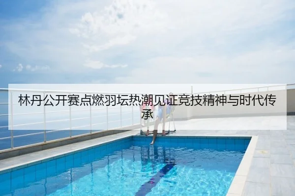 林丹公开赛点燃羽坛热潮见证竞技精神与时代传承