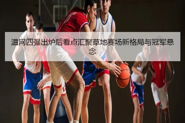 温网四强出炉后看点汇聚草地赛场新格局与冠军悬念