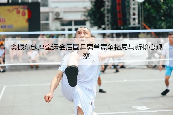 樊振东缺席全运会后国乒男单竞争格局与新核心观察
