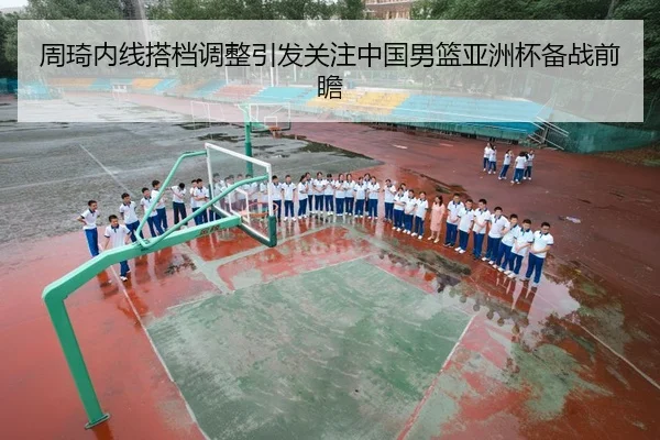 周琦内线搭档调整引发关注中国男篮亚洲杯备战前瞻