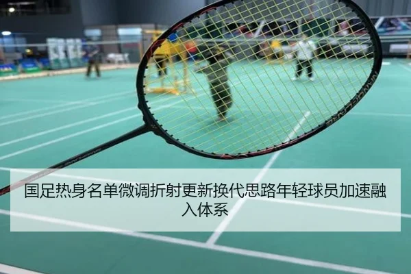 国足热身名单微调折射更新换代思路年轻球员加速融入体系