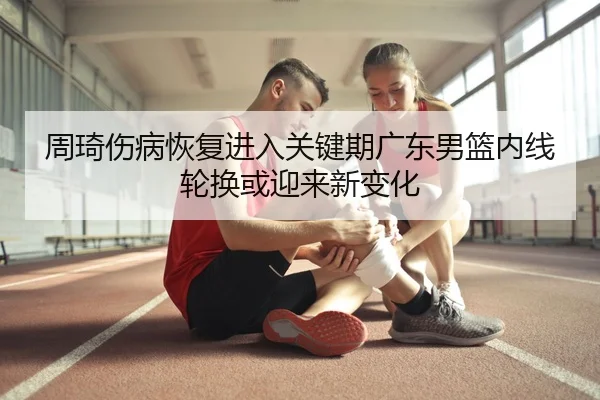周琦伤病恢复进入关键期广东男篮内线轮换或迎来新变化