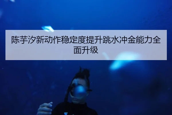 陈芋汐新动作稳定度提升跳水冲金能力全面升级