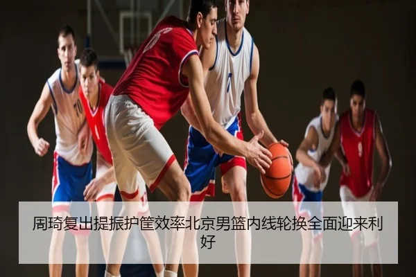 周琦复出提振护筐效率北京男篮内线轮换全面迎来利好