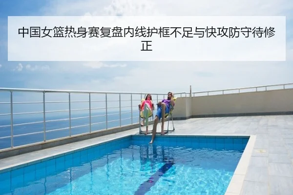 中国女篮热身赛复盘内线护框不足与快攻防守待修正