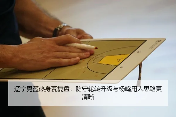辽宁男篮热身赛复盘：防守轮转升级与杨鸣用人思路更清晰