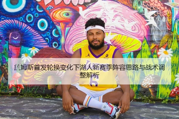 詹姆斯首发轮换变化下湖人新赛季阵容思路与战术调整解析