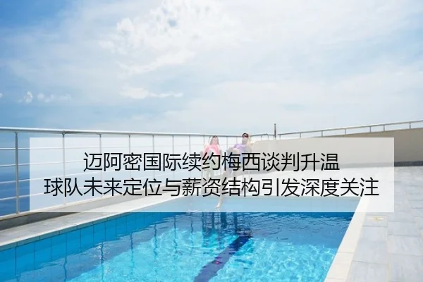 迈阿密国际续约梅西谈判升温 球队未来定位与薪资结构引发深度关注