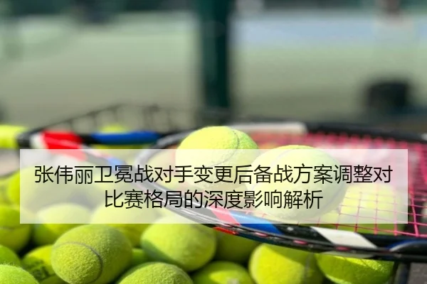 张伟丽卫冕战对手变更后备战方案调整对比赛格局的深度影响解析