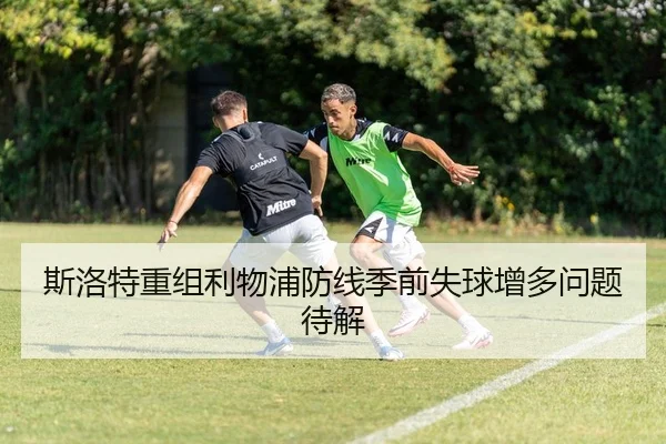 斯洛特重组利物浦防线季前失球增多问题待解