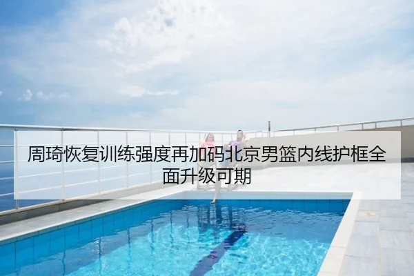 周琦恢复训练强度再加码北京男篮内线护框全面升级可期