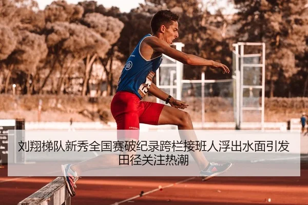 刘翔梯队新秀全国赛破纪录跨栏接班人浮出水面引发田径关注热潮