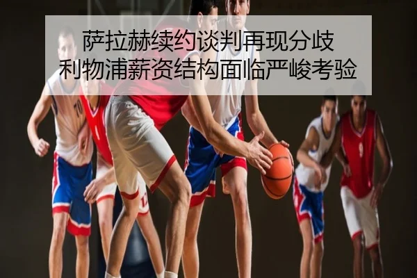 萨拉赫续约谈判再现分歧 利物浦薪资结构面临严峻考验