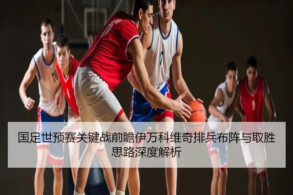 国足世预赛关键战前瞻伊万科维奇排兵布阵与取胜思路深度解析