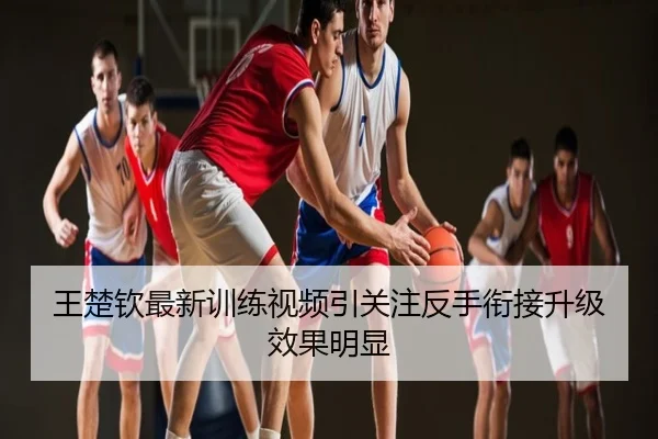 王楚钦最新训练视频引关注反手衔接升级效果明显